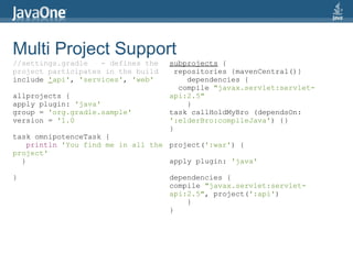 Multi Project Support
//settings.gradle   - defines the   subprojects {
project participates in the build     repositories {mavenCentral()}
include 'api', 'services', 'web'         dependencies {
                                       compile "javax.servlet:servlet-
allprojects {                       api:2.5"
apply plugin: 'java'                     }
group = 'org.gradle.sample'         task callHoldMyBro (dependsOn:
version = '1.0                      ':elderBro:compileJava') {}
                                    }
task omnipotenceTask {
    println 'You find me in all the project(':war') {
project'
  }                                 apply plugin: 'java'

}                                   dependencies {
                                    compile "javax.servlet:servlet-
                                    api:2.5", project(':api')
                                        }
                                    }
 