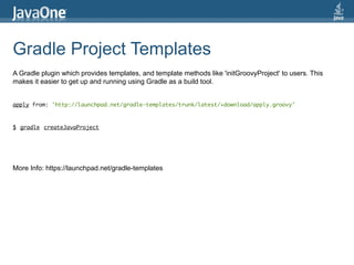 Gradle Project Templates
A Gradle plugin which provides templates, and template methods like 'initGroovyProject' to users. This
makes it easier to get up and running using Gradle as a build tool.


apply from: 'http://launchpad.net/gradle-templates/trunk/latest/+download/apply.groovy'



$ gradle createJavaProject




More Info: https://launchpad.net/gradle-templates
 