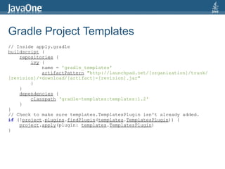 Gradle Project Templates
// Inside apply.gradle
buildscript {
    repositories {
        ivy {
            name = 'gradle_templates'
            artifactPattern "http://launchpad.net/[organization]/trunk/
[revision]/+download/[artifact]-[revision].jar"
        }
    }
    dependencies {
        classpath 'gradle-templates:templates:1.2'
    }
}
// Check to make sure templates.TemplatesPlugin isn't already added.
if (!project.plugins.findPlugin(templates.TemplatesPlugin)) {
    project.apply(plugin: templates.TemplatesPlugin)
}
 