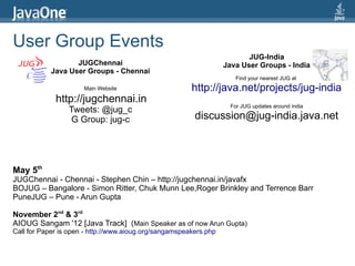 User Group Events
                                                                          JUG-India
                   JUGChennai                                      Java User Groups - India
            Java User Groups - Chennai
                                                                      Find your nearest JUG at
                      Main Website                      http://java.net/projects/jug-india
             http://jugchennai.in
                                                                    For JUG updates around india
                 Tweets: @jug_c
                  G Group: jug-c                         discussion@jug-india.java.net



May 5th
JUGChennai - Chennai - Stephen Chin – http://jugchennai.in/javafx
BOJUG – Bangalore - Simon Ritter, Chuk Munn Lee,Roger Brinkley and Terrence Barr
PuneJUG – Pune - Arun Gupta

November 2nd & 3rd
AIOUG Sangam '12 [Java Track] (Main Speaker as of now Arun Gupta)
Call for Paper is open - http://www.aioug.org/sangamspeakers.php
 