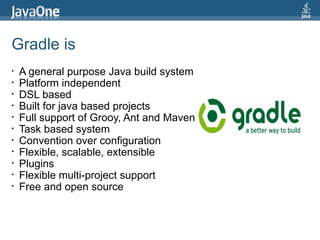 Gradle is
•   A general purpose Java build system
•   Platform independent
•   DSL based
•   Built for java based projects
•   Full support of Grooy, Ant and Maven
•   Task based system
•   Convention over configuration
•   Flexible, scalable, extensible
•   Plugins
•   Flexible multi-project support
•   Free and open source
 