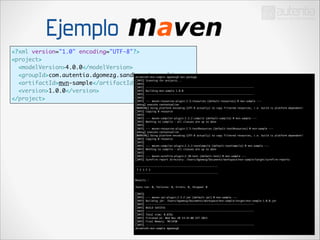 Ejemplo
<?xml version="1.0" encoding="UTF-8"?>	
<project>	
<modelVersion>4.0.0</modelVersion>	
<groupId>com.autentia.dgomezg.sandbox</groupId>	mvn package	
dolamroth:mvn-sample dgomezg$
[INFO] Scanning for projects...	
<artifactId>mvn-sample</artifactId>	
[INFO]
	
[INFO] ------------------------------------------------------------------------	
[INFO] Building mvn-sample 1.0.0	
<version>1.0.0</version>	
[INFO] ------------------------------------------------------------------------	
[INFO] 	
</project>
[INFO] --- maven-resources-plugin:2.5:resources (default-resources) @ mvn-sample ---	
[debug] execute contextualize	
[WARNING] Using platform encoding (UTF-8 actually) to copy filtered resources, i.e. build is platform dependent!	
[INFO] Copying 0 resource	
[INFO] 	
[INFO] --- maven-compiler-plugin:2.3.2:compile (default-compile) @ mvn-sample ---	
[INFO] Nothing to compile - all classes are up to date	
[INFO] 	
[INFO] --- maven-resources-plugin:2.5:testResources (default-testResources) @ mvn-sample ---	
[debug] execute contextualize	
[WARNING] Using platform encoding (UTF-8 actually) to copy filtered resources, i.e. build is platform dependent!	
[INFO] Copying 0 resource	
[INFO] 	
[INFO] --- maven-compiler-plugin:2.3.2:testCompile (default-testCompile) @ mvn-sample ---	
[INFO] Nothing to compile - all classes are up to date	
[INFO] 	
[INFO] --- maven-surefire-plugin:2.10:test (default-test) @ mvn-sample ---	
[INFO] Surefire report directory: /Users/dgomezg/Documents/workspace/mvn-sample/target/surefire-reports	

!

-------------------------------------------------------	
T E S T S	
-------------------------------------------------------	

!
!
!

Results :	
Tests run: 0, Failures: 0, Errors: 0, Skipped: 0	
[INFO] 	
[INFO] --- maven-jar-plugin:2.3.2:jar (default-jar) @ mvn-sample ---	
[INFO] Building jar: /Users/dgomezg/Documents/workspace/mvn-sample/target/mvn-sample-1.0.0.jar	
[INFO] ------------------------------------------------------------------------	
[INFO] BUILD SUCCESS	
[INFO] ------------------------------------------------------------------------	
[INFO] Total time: 0.876s	
[INFO] Finished at: Wed Nov 20 13:32:06 CET 2013	
[INFO] Final Memory: 7M/245M	
[INFO] ------------------------------------------------------------------------	
dolamroth:mvn-sample dgomezg$ 	

 