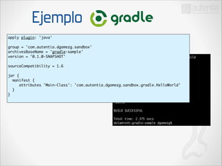 Ejemplo
apply plugin: 'java'	

!

group = 'com.autentia.dgomezg.sandbox'	
archivesBaseName = 'gradle-sample'	
version = '0.1.0-SNAPSHOT'	

!

sourceCompatibility = 1.6	

!

jar {	
manifest {	
attributes 'Main-Class':
}	
}	

dolamroth:gradle-sample dgomezg$ gradle build	
:compileJava UP-TO-DATE	
:processResources UP-TO-DATE	
:classes UP-TO-DATE	
:jar	
:assemble	
:compileTestJava UP-TO-DATE	
'com.autentia.dgomezg.sandbox.gradle.HelloWorld'	
:processTestResources UP-TO-DATE	
:testClasses UP-TO-DATE	
:test	
:check	
:build	

!

BUILD SUCCESSFUL	

!

Total time: 2.375 secs	
dolamroth:gradle-sample dgomezg$

 