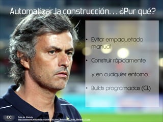 Automatizar la construcción… ¿Pur qué?
•

Evitar empaquetado
manual

•

Construir rápidamente
y en cualquier entorno

•

Foto de Steindy
http://commons.wikimedia.org/wiki/File:Jose_Mourinho_-_Inter_Mailand_(7).jpg

Builds programadas (C.I.)

 