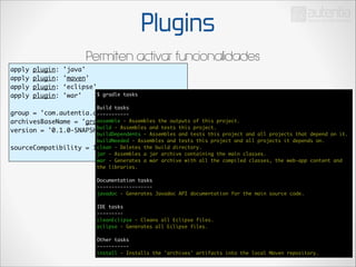 Plugins
Permiten activar funcionalidades
apply
apply
apply
apply

!

plugin:
plugin:
plugin:
plugin:

'java'	
'maven'	
‘eclipse'	
$
'war'	

!

gradle tasks	

Build tasks	
group = 'com.autentia.dgomezg.sandbox'	
-----------	
assemble - Assembles the outputs of this project.	
archivesBaseName = 'gradle-sample'	
build - Assembles and tests this project.	
version = '0.1.0-SNAPSHOT'	
buildDependents - Assembles and tests this project and all projects that depend on it.	
buildNeeded - Assembles and tests this project and all projects it depends on.	
clean
sourceCompatibility = 1.6	 - Deletes the build directory.	
jar - Assembles a jar archive containing the main classes.	
war - Generates a war archive with all the compiled classes, the web-app content and
the libraries.	

!

!

Documentation tasks	
-------------------	
javadoc - Generates Javadoc API documentation for the main source code.	

!

IDE tasks	
---------	
cleanEclipse - Cleans all Eclipse files.	
eclipse - Generates all Eclipse files.	

!

Other tasks	
-----------	
install - Installs the 'archives' artifacts into the local Maven repository.

 