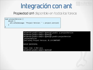 Integración con ant
Propiedad ant disponible en todas las tareas
task projectVersion {	
	
doLast {	
	
ant.echo(message: 'Project Version: ' + project.version)	
	
}	
}

dolamroth:gradle-sample dgomezg$ gradle -q projectVersion	
dolamroth:gradle-sample dgomezg$ 	
dolamroth:gradle-sample dgomezg$ gradle projectVersion	
:projectVersion	
[ant:echo] Project Version: 0.1.0-SNAPSHOT	

!

BUILD SUCCESSFUL	

!

Total time: 2.914 secs	
dolamroth:gradle-sample dgomezg$

 