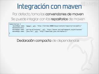 Integración con maven
Por defecto, toma las convenciones de maven
Se puede integrar con los repositorios de maven
repositories {	
	 mavenRepo name: 'nexus', url: 'http://terraka:8080/nexus/content/repositories/public'	
mavenCentral()	
mavenRepo name: 'spring-milestones', url: 'http://maven.springframework.org/milestone'
mavenRepo name: 'java.net', url: 'http://download.java.net/maven/2/'	
}	

Declaración compacta de dependencias

	

 