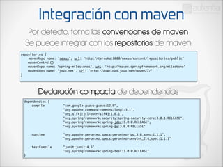 Integración con maven
Por defecto, toma las convenciones de maven
Se puede integrar con los repositorios de maven
repositories {	
	 mavenRepo name: 'nexus', url: 'http://terraka:8080/nexus/content/repositories/public'	
mavenCentral()	
mavenRepo name: 'spring-milestones', url: 'http://maven.springframework.org/milestone'
mavenRepo name: 'java.net', url: 'http://download.java.net/maven/2/'	
}	

Declaración compacta de dependencias
dependencies {	
	
compile	 	
	
	
	
	
	
	
	
	
	
	
	
	
	
	
	
	
	
	
	
	
	
	
	
	
	
	
	
	
	
	
	
	
runtime	 	
	
	
	
	
	
	
	
	
	
	
	
	
testCompile 		
	
	
	
	
	
}

"com.google.guava:guava:12.0",	
"org.apache.commons:commons-lang3:3.1",	
"org.slf4j:jcl-over-slf4j:1.6.1",	
"org.springframework.security:spring-security-core:3.0.1.RELEASE",	
"org.springframework:spring-jdbc:3.0.0.RELEASE",	
"org.springframework:spring-tx:3.0.0.RELEASE"	
	
"org.apache.geronimo.specs:geronimo-jpa_3.0_spec:1.1.1",	
"org.apache.geronimo.specs:geronimo-servlet_2.4_spec:1.1.1"	
	
"junit:junit:4.5",	
"org.springframework:spring-test:3.0.0.RELEASE"	

	

 