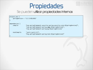 Propiedades

Se pueden utilizar propiedades internas
project.ext {	
	
springVersion = ‘3.2.5.RELEASE’	
}	

!

dependencies {	
	
compile	 	
	
	
	
	
	
	
	
	
	
	
	
	
	
	
	
	
	
testCompile 		
	
	
	
	
	
}

“org.springframework.security:spring-security-core:${springVersion}”,	
"org.springframework:spring-jdbc:${springVersion}",	
"org.springframework:spring-tx:${springVersion}"	
	
"junit:junit:4.5",	
“org.springframework:spring-test:${springVersion}”	

 