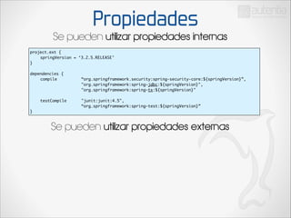 Propiedades

Se pueden utilizar propiedades internas
project.ext {	
	
springVersion = ‘3.2.5.RELEASE’	
}	

!

dependencies {	
	
compile	 	
	
	
	
	
	
	
	
	
	
	
	
	
	
	
	
	
	
testCompile 		
	
	
	
	
	
}

“org.springframework.security:spring-security-core:${springVersion}”,	
"org.springframework:spring-jdbc:${springVersion}",	
"org.springframework:spring-tx:${springVersion}"	
	
"junit:junit:4.5",	
“org.springframework:spring-test:${springVersion}”	

Se pueden utilizar propiedades externas

 