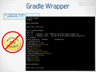 Gradle Wrapper
task wrapper(type: Wrapper) {	
	
gradleVersion = '1.7'	
$ gradle wrapper	
}
:wrapper	

!

BUILD SUCCESSFUL	

!

Total time: 5.071 secs	

!

$ ls -l gradle/wrapper	
total 112	
-rw-r--r-- 1 dgomezg staff 49875 Nov 20 16:53 gradle-wrapper.jar	
-rw-r--r-- 1 dgomezg staff
229 Nov 20 16:53 gradle-wrapper.properties	
$ ls gradle*	
gradle.properties	 gradlew	 	 	 gradlew.bat	
$ ./gradlew build	
:compileJava UP-TO-DATE	
:processResources UP-TO-DATE	
:classes UP-TO-DATE	
:war UP-TO-DATE	
:assemble UP-TO-DATE	
:compileTestJava UP-TO-DATE	
:processTestResources UP-TO-DATE	
:testClasses UP-TO-DATE	
:test UP-TO-DATE	
:check UP-TO-DATE	
:build UP-TO-DATE	

!

BUILD SUCCESSFUL	

!

Total time: 3.531 secs	

 