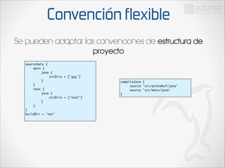 Convención flexible
Se pueden adaptar las convenciones de estructura de
proyecto
sourceSets {	
	
main {	
	
	
java {	
	
	
	
srcDirs = ['src']	
	
	
}	
	
}	
	
test {	
	
	
java {	
	
	
	
srcDirs = ['test']	
	
	
}	
	
}	
}	
buildDir = 'out'	

compileJava {	
source 'src/protobuf/java'	
source 'src/main/java'	
}

 