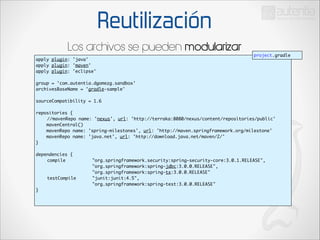 Reutilización
Los archivos se pueden modularizar
apply plugin: 'java'	
apply plugin: 'maven'	
apply plugin: 'eclipse'	

project.gradle

!

group = 'com.autentia.dgomezg.sandbox'	
archivesBaseName = 'gradle-sample'	

!

sourceCompatibility = 1.6	

!

repositories {	
	 //mavenRepo name: 'nexus', url: 'http://terraka:8080/nexus/content/repositories/public'	
mavenCentral()	
mavenRepo name: 'spring-milestones', url: 'http://maven.springframework.org/milestone'
mavenRepo name: 'java.net', url: 'http://download.java.net/maven/2/'	
}	

!

dependencies {	
	
compile	 	
	
	
	
	
	
	
	
	
	
	
	
	
testCompile 		
	
	
	
	
	
}	

!

"org.springframework.security:spring-security-core:3.0.1.RELEASE",	
"org.springframework:spring-jdbc:3.0.0.RELEASE",	
"org.springframework:spring-tx:3.0.0.RELEASE"	
"junit:junit:4.5",	
"org.springframework:spring-test:3.0.0.RELEASE"	

	

 