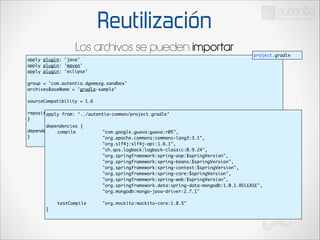 Reutilización
Los archivos se pueden importar
apply plugin: 'java'	
apply plugin: 'maven'	
apply plugin: 'eclipse'	

project.gradle

!

group = 'com.autentia.dgomezg.sandbox'	
archivesBaseName = 'gradle-sample'	

!

sourceCompatibility = 1.6	

!

repositories {	
apply from: ‘../autentia-common/project.gradle’	
}	

!

!

dependencies {	
dependencies {	
	
compile 	
	
}	
	
	
	
	
	
	
	
	
	
	
	
	
	
	
	
}	

	
	
	
	
	
	
	
	
	
	
	
	
	
	
	
	
	
	
	
	
	
	
	
	
	
	
	
	
	
	
	
	
	
	
	
	
	
	
	
	
	
	
testCompile 		

"com.google.guava:guava:r05",	
"org.apache.commons:commons-lang3:3.1",	
	
	
	
	
	
"org.slf4j:slf4j-api:1.6.1",	
"ch.qos.logback:logback-classic:0.9.24",	
"org.springframework:spring-aop:$springVersion",	
"org.springframework:spring-beans:$springVersion",	
"org.springframework:spring-context:$springVersion",	
"org.springframework:spring-core:$springVersion",	
"org.springframework:spring-web:$springVersion",	
"org.springframework.data:spring-data-mongodb:1.0.1.RELEASE",	
"org.mongodb:mongo-java-driver:2.7.1"	
	
"org.mockito:mockito-core:1.8.5"	

 