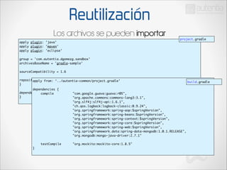 Reutilización
Los archivos se pueden importar
apply plugin: 'java'	
apply plugin: 'maven'	
apply plugin: 'eclipse'	

project.gradle

!

group = 'com.autentia.dgomezg.sandbox'	
archivesBaseName = 'gradle-sample'	

!

sourceCompatibility = 1.6	

!

repositories {	
apply from: ‘../autentia-common/project.gradle’	
}	

!

!

dependencies {	
dependencies {	
	
compile 	
	
}	
	
	
	
	
	
	
	
	
	
	
	
	
	
	
	
}	

	
	
	
	
	
	
	
	
	
	
	
	
	
	
	
	
	
	
	
	
	
	
	
	
	
	
	
	
	
	
	
	
	
	
	
	
	
	
	
	
	
	
testCompile 		

build.gradle

"com.google.guava:guava:r05",	
"org.apache.commons:commons-lang3:3.1",	
	
	
	
	
	
"org.slf4j:slf4j-api:1.6.1",	
"ch.qos.logback:logback-classic:0.9.24",	
"org.springframework:spring-aop:$springVersion",	
"org.springframework:spring-beans:$springVersion",	
"org.springframework:spring-context:$springVersion",	
"org.springframework:spring-core:$springVersion",	
"org.springframework:spring-web:$springVersion",	
"org.springframework.data:spring-data-mongodb:1.0.1.RELEASE",	
"org.mongodb:mongo-java-driver:2.7.1"	
	
"org.mockito:mockito-core:1.8.5"	

 