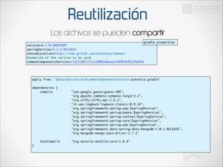 Reutilización
Los archivos se pueden compartir
gradle.properties

version=0.1.0-SNAPSHOT	
springVersion=3.2.5.RELEASE	
sharedLocation=https://raw.github.com/autentia/common/	
#commitId of the version to be used	
commonComponentsVersion=c7e2110511112c5055e0aaaa7db953b35129a95b

apply from: ‘$sharedLocation/$commonComponentsVersion/autentia.gradle’	

!

dependencies {	
	
compile 	
	
	
	
	
	
	
	
	
	
	
	
	
	
	
	
	
	
	
	
	
	
	
	
	
	
	
	
	
	
	
	
	
	
	
	
	
	
	
	
	
	
	
	
	
	
	
	
	
	
	
	
	
	
	
	
	
	
	
testCompile 		
}	

"com.google.guava:guava:r05",	
"org.apache.commons:commons-lang3:3.1",	
	
	
	
	
	
"org.slf4j:slf4j-api:1.6.1",	
"ch.qos.logback:logback-classic:0.9.24",	
"org.springframework:spring-aop:$springVersion",	
"org.springframework:spring-beans:$springVersion",	
"org.springframework:spring-context:$springVersion",	
"org.springframework:spring-core:$springVersion",	
"org.springframework:spring-web:$springVersion",	
"org.springframework.data:spring-data-mongodb:1.0.1.RELEASE",	
"org.mongodb:mongo-java-driver:2.7.1"	
	
"org.mockito:mockito-core:1.8.5"	

 