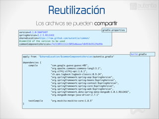 Reutilización
Los archivos se pueden compartir
gradle.properties

version=0.1.0-SNAPSHOT	
springVersion=3.2.5.RELEASE	
sharedLocation=https://raw.github.com/autentia/common/	
#commitId of the version to be used	
commonComponentsVersion=c7e2110511112c5055e0aaaa7db953b35129a95b

apply from: ‘$sharedLocation/$commonComponentsVersion/autentia.gradle’	

build.gradle

!

dependencies {	
	
compile 	
	
	
	
	
	
	
	
	
	
	
	
	
	
	
	
	
	
	
	
	
	
	
	
	
	
	
	
	
	
	
	
	
	
	
	
	
	
	
	
	
	
	
	
	
	
	
	
	
	
	
	
	
	
	
	
	
	
	
testCompile 		
}	

"com.google.guava:guava:r05",	
"org.apache.commons:commons-lang3:3.1",	
	
	
	
	
	
"org.slf4j:slf4j-api:1.6.1",	
"ch.qos.logback:logback-classic:0.9.24",	
"org.springframework:spring-aop:$springVersion",	
"org.springframework:spring-beans:$springVersion",	
"org.springframework:spring-context:$springVersion",	
"org.springframework:spring-core:$springVersion",	
"org.springframework:spring-web:$springVersion",	
"org.springframework.data:spring-data-mongodb:1.0.1.RELEASE",	
"org.mongodb:mongo-java-driver:2.7.1"	
	
"org.mockito:mockito-core:1.8.5"	

 