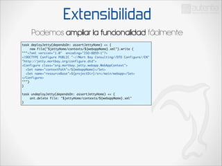 Extensibilidad
Podemos ampliar la funcionalidad fácilmente
task deployJetty(dependsOn: assertJettyHome) << {	
	
new File("$jettyHome/contexts/${webappName}.xml").write (	
"""<?xml version="1.0" encoding="ISO-8859-1"?>	
<!DOCTYPE Configure PUBLIC "-//Mort Bay Consulting//DTD Configure//EN"
"http://jetty.mortbay.org/configure.dtd">	
<Configure class="org.mortbay.jetty.webapp.WebAppContext">	
<Set name="contextPath">/${webappName}</Set>	
<Set name="resourceBase">${projectDir}/src/main/webapp</Set>	
</Configure>		
""")	
}	

!

task undeployJetty(dependsOn: assertJettyHome) << {	
	
ant.delete file: "$jettyHome/contexts/${webappName}.xml"	
}

 