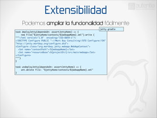 Extensibilidad
Podemos ampliar la funcionalidad fácilmente
jetty.gradle
task deployJetty(dependsOn: assertJettyHome) << {	
	
new File("$jettyHome/contexts/${webappName}.xml").write (	
"""<?xml version="1.0" encoding="ISO-8859-1"?>	
<!DOCTYPE Configure PUBLIC "-//Mort Bay Consulting//DTD Configure//EN"
"http://jetty.mortbay.org/configure.dtd">	
<Configure class="org.mortbay.jetty.webapp.WebAppContext">	
<Set name="contextPath">/${webappName}</Set>	
<Set name="resourceBase">${projectDir}/src/main/webapp</Set>	
</Configure>		
""")	
}	

!

task undeployJetty(dependsOn: assertJettyHome) << {	
	
ant.delete file: "$jettyHome/contexts/${webappName}.xml"	
}

 