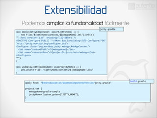 Extensibilidad
Podemos ampliar la funcionalidad fácilmente
jetty.gradle
task deployJetty(dependsOn: assertJettyHome) << {	
	
new File("$jettyHome/contexts/${webappName}.xml").write (	
"""<?xml version="1.0" encoding="ISO-8859-1"?>	
<!DOCTYPE Configure PUBLIC "-//Mort Bay Consulting//DTD Configure//EN"
"http://jetty.mortbay.org/configure.dtd">	
<Configure class="org.mortbay.jetty.webapp.WebAppContext">	
<Set name="contextPath">/${webappName}</Set>	
<Set name="resourceBase">${projectDir}/src/main/webapp</Set>	
</Configure>		
""")	
}	

!

task undeployJetty(dependsOn: assertJettyHome) << {	
	
ant.delete file: "$jettyHome/contexts/${webappName}.xml"	
}

apply from: ‘$sharedLocation/$commonComponentsVersion/jetty.gradle’	

!

project.ext {	
webappName=gradle-sample	
jettyHome= System.getenv(“JETTY_HOME”);	
}	
…

build.gradle

 