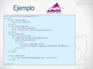 Ejemplo
<?xml version="1.0" encoding="UTF-8"?>	
<project>	
<target name="clean">	
<delete dir="build"/>	
</target>	
<target name="compile">	
<mkdir dir="build/classes"/>	
<javac srcdir="src" destdir="build/classes"/>	
</target>	
<target name="jar">	
<mkdir dir="build/jar"/>	
<jar destfile="build/jar/HelloWorld.jar" 	
	
basedir="build/classes">	
<manifest>	
<attribute name="Main-Class" 	
value="com.autentia.dgomezg.sandbox.ant.HelloWorld"/>	
</manifest>	
</jar>	
</target>	

!
!

<target name="run">	
<java jar="build/jar/HelloWorld.jar" fork="true"/>	
</target>	

</project>

 