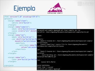 Ejemplo
<?xml version="1.0" encoding="UTF-8"?>	
<project>	
<target name="clean">	
<delete dir="build"/>	
</target>	
<target name="compile">	
<mkdir dir="build/classes"/>	
dolamroth:ant-sample dgomezg$ ant clean compile jar run	
<javac srcdir="src" destdir="build/classes"/>	
Buildfile: /Users/dgomezg/Documents/workspace/ant-sample/build.xml	
</target>	
!
<target name="jar">	
clean:	
<mkdir dir="build/jar"/>	 !
compile:	
<jar destfile="build/jar/HelloWorld.jar" 	
	
basedir="build/classes">	 [mkdir] Created dir: /Users/dgomezg/Documents/workspace/ant-sample/
build/classes	
<manifest>	
[javac] Compiling 1 source file to /Users/dgomezg/Documents/
<attribute name="Main-Class" 	
workspace/ant-sample/build/classes	
value="com.autentia.dgomezg.sandbox.ant.HelloWorld"/>	
!
</manifest>	
jar:	
</jar>	
[mkdir] Created dir: /Users/dgomezg/Documents/workspace/ant-sample/
build/jar	
</target>	

!
!

[jar] Building jar: /Users/dgomezg/Documents/workspace/ant-sample/
build/jar/HelloWorld.jar	

<target name="run">	
!
<java jar="build/jar/HelloWorld.jar" fork="true"/>	
run:	
</target>	
[java] Hello World	

</project>

!

BUILD SUCCESSFUL	
Total time: 1 second	
dolamroth:ant-sample dgomezg$

 