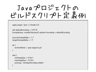JavaץȤ 
ӥɥץȶx 
apply plugin: 'java' // Gradle 2.0 
def defaultEncoding = 'UTF-8' 
[compileJava, compileTestJava]*.options*.encoding = defaultEncoding 
sourceCompatibility = 1.7 
targetCompatibility = 1.7 
jar { 
archiveName = 'gws-sapporo.jar' 
} 
test { 
minHeapSize = '512m' 
maxHeapSize = '512m' 
jvmArgs '-XX:MaxPermSize=256m' 
} 
 