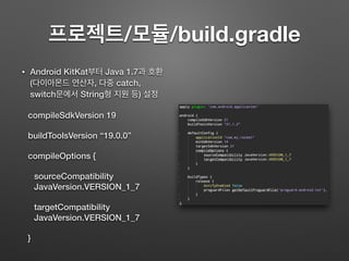 프로젝트/모듈/build.gradle
• Android KitKat부터 Java 1.7과 호환
(다이아몬드 연산자, 다중 catch,
switch문에서 String형 지원 등) 설정
compileSdkVersion 19
buildToolsVersion “19.0.0”
compileOptions {
sourceCompatibility
JavaVersion.VERSION_1_7
targetCompatibility
JavaVersion.VERSION_1_7
}
 
