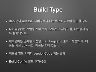 Build Type
• debug와 release: 디버깅용과 배포용으로 나누어 빌드할 경우
• 디버깅용에는 개발용 서버 연동, 오류보고 사용안함, 배포용과 중
복 설치되도록, …
• 배포용에는 명확한 버전명 표기, Logcat이 출력되지 않도록, 배
포용 키로 apk 사인, 배포용 서버 연동, …
• 배포용 빌드 시마다 versionCode 자동 증가
• BuildConﬁg 필드 추가/수정
 