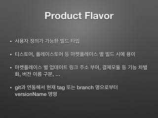 Product Flavor
• 사용자 정의가 가능한 빌드 타입
• 티스토어, 플레이스토어 등 마켓플레이스 별 빌드 시에 용이
• 마켓플레이스 별 업데이트 링크 주소 부여, 결제모듈 등 기능 차별
화, 버전 이름 구분, …
• git과 연동해서 현재 tag 또는 branch 명으로부터
versionName 명명
 