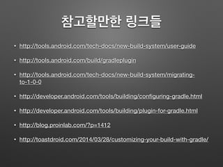 참고할만한 링크들
• http://tools.android.com/tech-docs/new-build-system/user-guide
• http://tools.android.com/build/gradleplugin
• http://tools.android.com/tech-docs/new-build-system/migrating-
to-1-0-0
• http://developer.android.com/tools/building/conﬁguring-gradle.html
• http://developer.android.com/tools/building/plugin-for-gradle.html
• http://blog.proinlab.com/?p=1412
• http://toastdroid.com/2014/03/28/customizing-your-build-with-gradle/
 