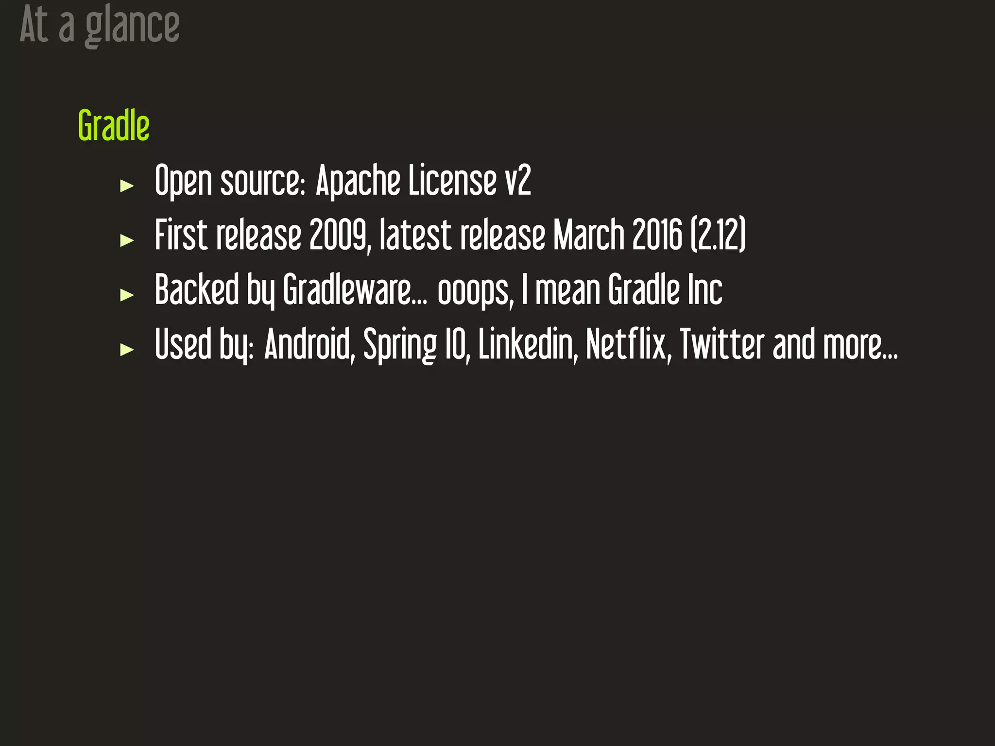 At a glance
Gradle
Open source: Apache License v2
First release 2009, latest release March 2016 (2.12)
Backed by Gradleware... ooops, I mean Gradle Inc
Used by: Android, Spring IO, Linkedin, Netflix, Twitter and more...
 