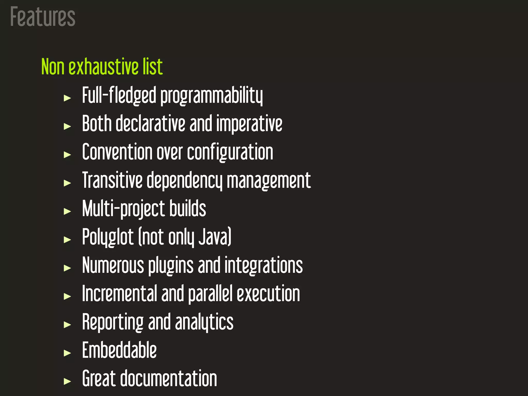 Features
Non exhaustive list
Full-fledged programmability
Both declarative and imperative
Convention over configuration
Transitive dependency management
Multi-project builds
Polyglot (not only Java)
Numerous plugins and integrations
Incremental and parallel execution
Reporting and analytics
Embeddable
Great documentation
 