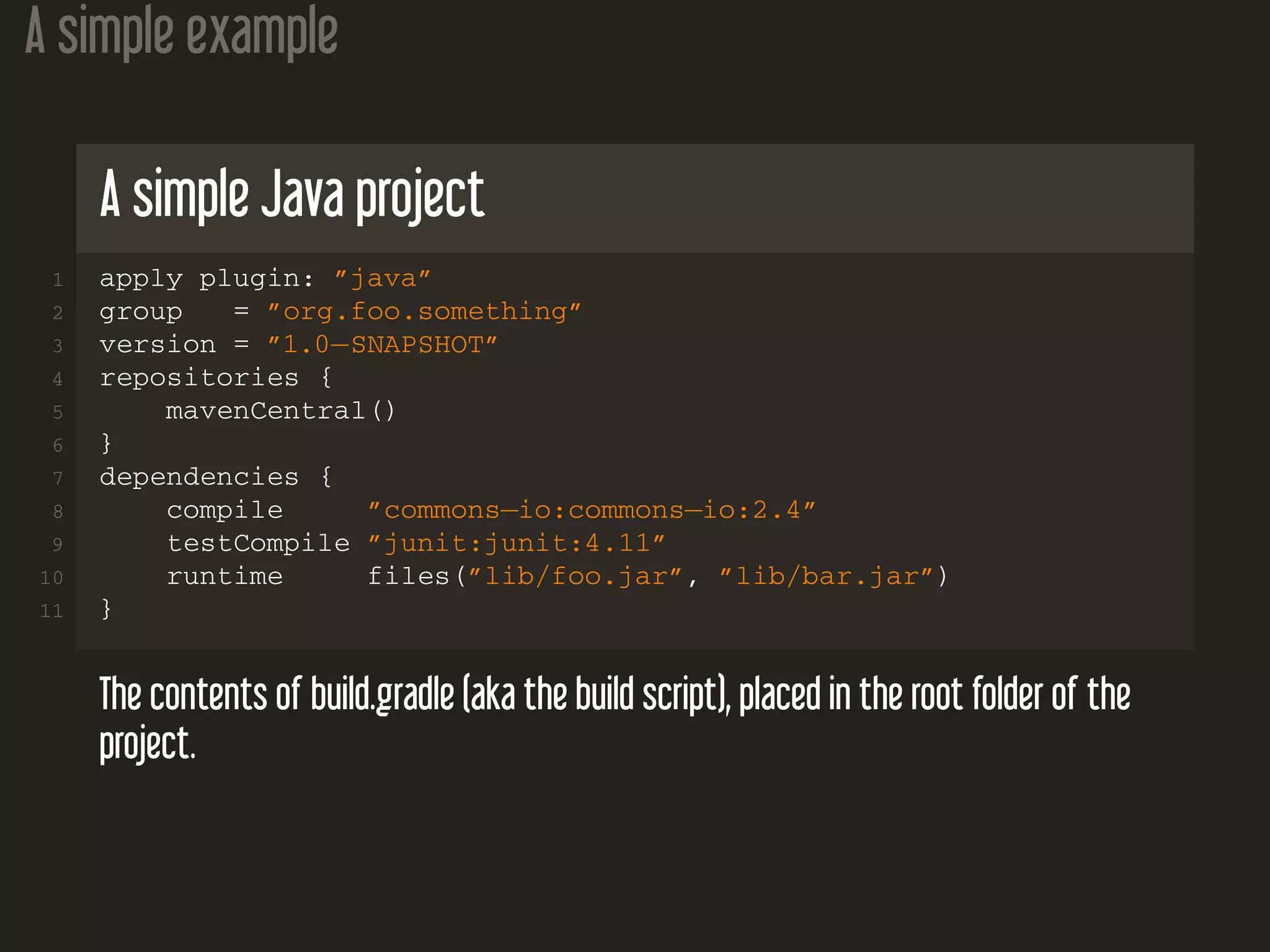 A simple example
A simple Java project
1 apply plugin: ”java”
2 group = ”org.foo.something”
3 version = ”1.0−SNAPSHOT”
4 repositories {
5 mavenCentral()
6 }
7 dependencies {
8 compile ”commons−io:commons−io:2.4”
9 testCompile ”junit:junit:4.11”
10 runtime files(”lib/foo.jar”, ”lib/bar.jar”)
11 }
The contents of build.gradle (aka the build script), placed in the root folder of the
project.
 