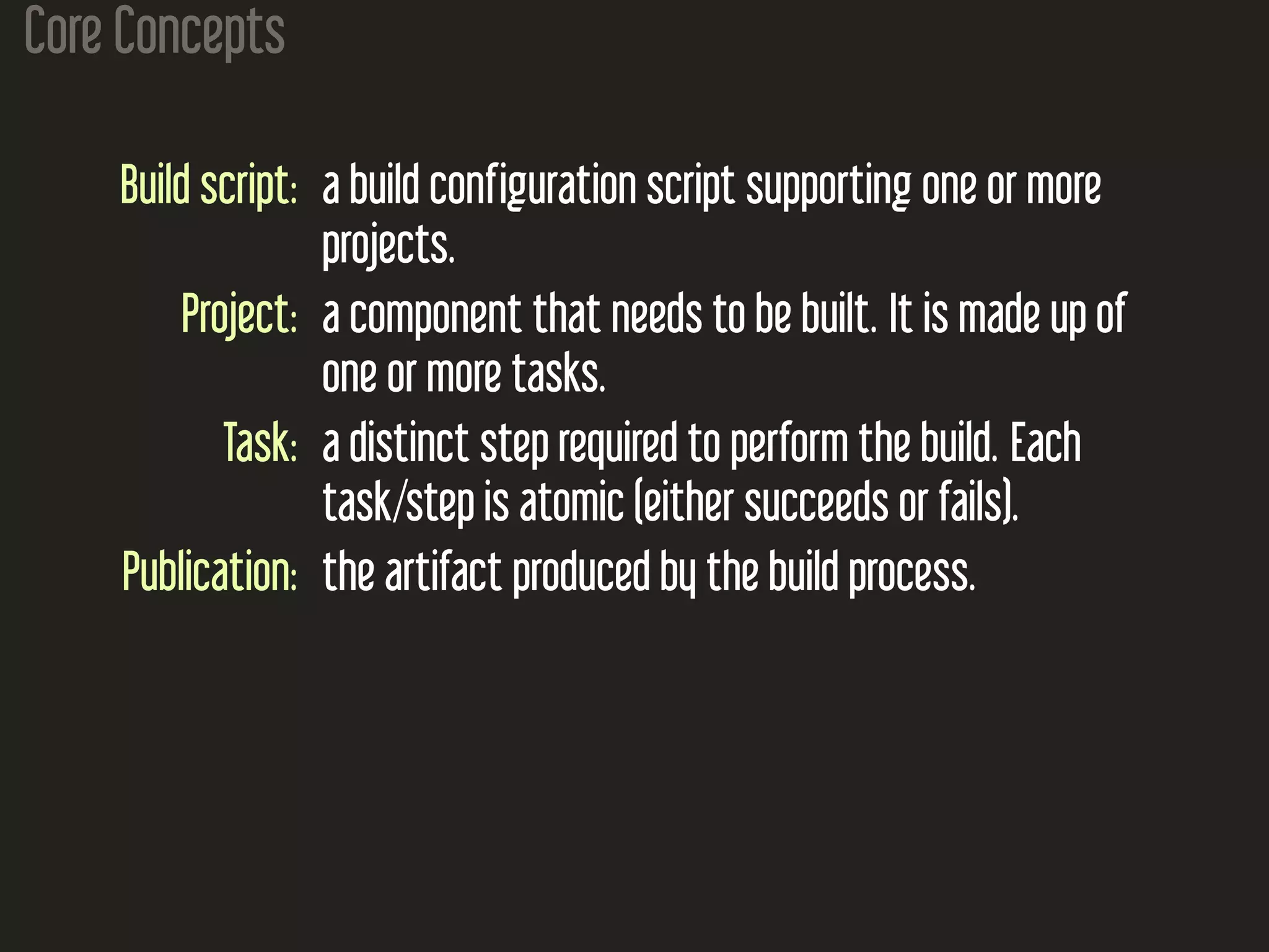 Core Concepts
Build script: a build configuration script supporting one or more
projects.
Project: a component that needs to be built. It is made up of
one or more tasks.
Task: a distinct step required to perform the build. Each
task/step is atomic (either succeeds or fails).
Publication: the artifact produced by the build process.
 