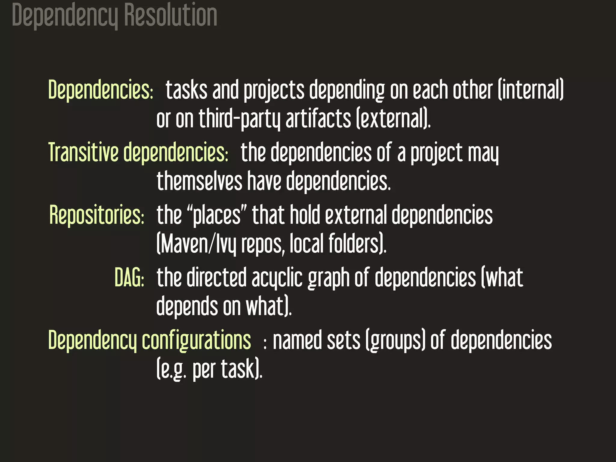 Dependency Resolution
Dependencies: tasks and projects depending on each other (internal)
or on third-party artifacts (external).
Transitive dependencies: the dependencies of a project may
themselves have dependencies.
Repositories: the “places” that hold external dependencies
(Maven/Ivy repos, local folders).
DAG: the directed acyclic graph of dependencies (what
depends on what).
Dependency configurations : named sets (groups) of dependencies
(e.g. per task).
 