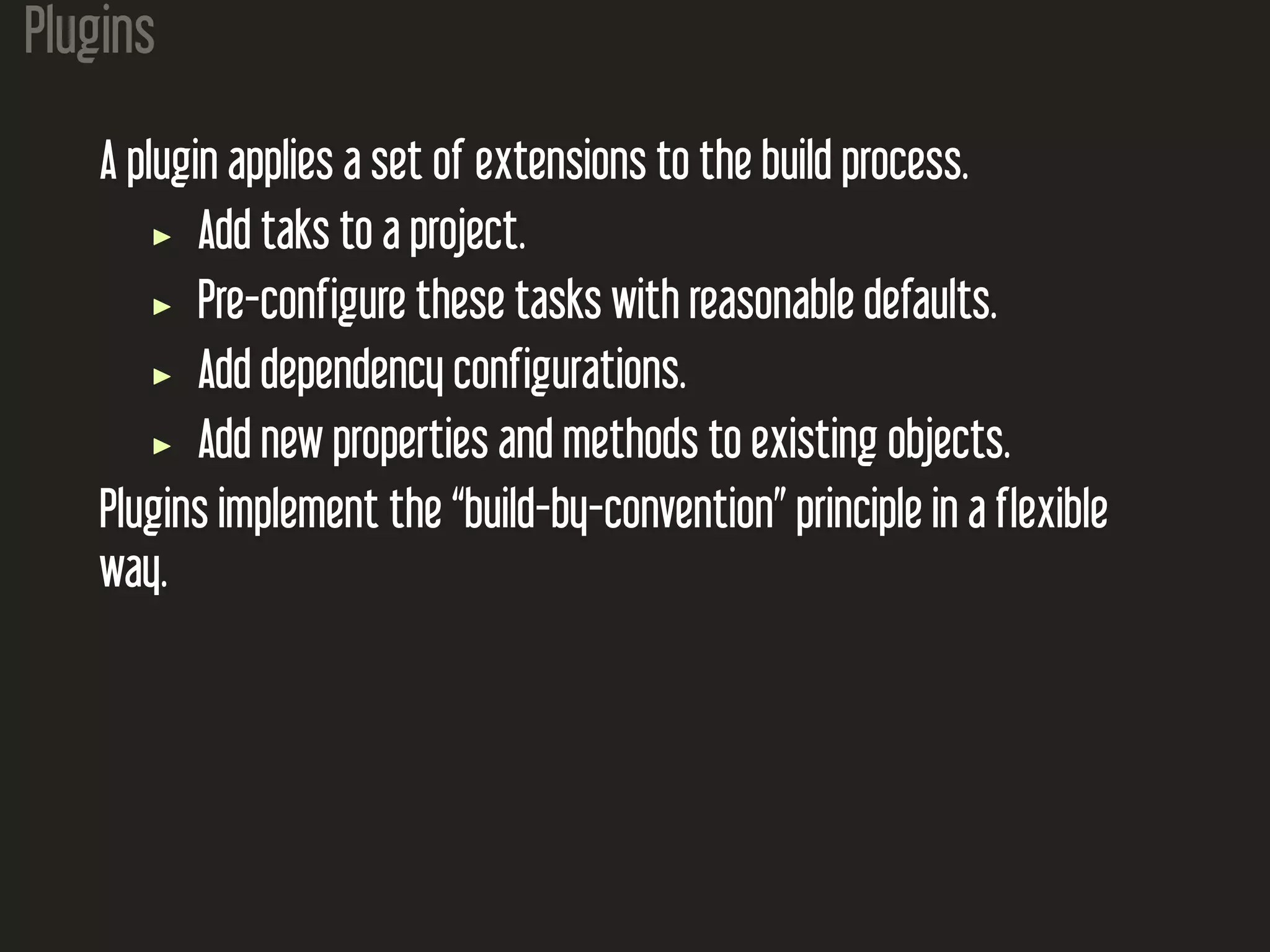 Plugins
A plugin applies a set of extensions to the build process.
Add taks to a project.
Pre-configure these tasks with reasonable defaults.
Add dependency configurations.
Add new properties and methods to existing objects.
Plugins implement the “build-by-convention” principle in a flexible
way.
 