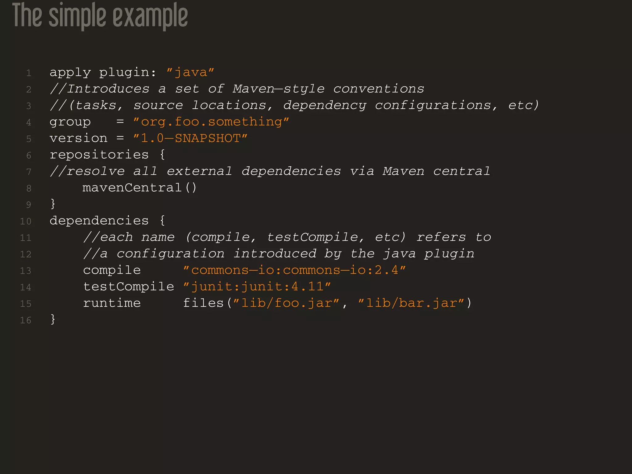 The simple example
1 apply plugin: ”java”
2 //Introduces a set of Maven−style conventions
3 //(tasks, source locations, dependency configurations, etc)
4 group = ”org.foo.something”
5 version = ”1.0−SNAPSHOT”
6 repositories {
7 //resolve all external dependencies via Maven central
8 mavenCentral()
9 }
10 dependencies {
11 //each name (compile, testCompile, etc) refers to
12 //a configuration introduced by the java plugin
13 compile ”commons−io:commons−io:2.4”
14 testCompile ”junit:junit:4.11”
15 runtime files(”lib/foo.jar”, ”lib/bar.jar”)
16 }
 