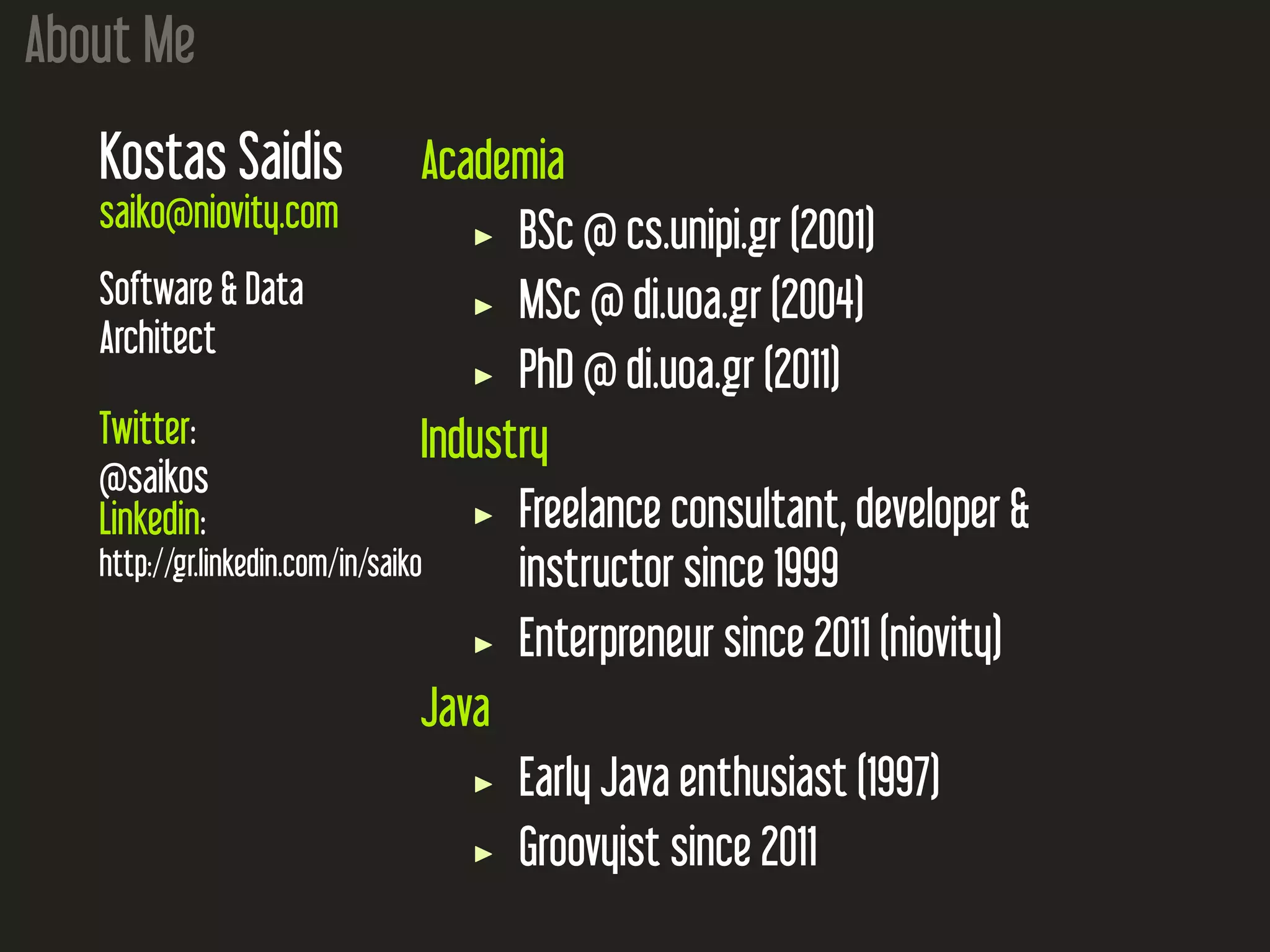 About Me
Kostas Saidis
saiko@niovity.com
Software & Data
Architect
Twitter:
@saikos
Linkedin:
http://gr.linkedin.com/in/saiko
Academia
BSc @ cs.unipi.gr (2001)
MSc @ di.uoa.gr (2004)
PhD @ di.uoa.gr (2011)
Industry
Freelance consultant, developer &
instructor since 1999
Enterpreneur since 2011 (niovity)
Java
Early Java enthusiast (1997)
Groovyist since 2011
 