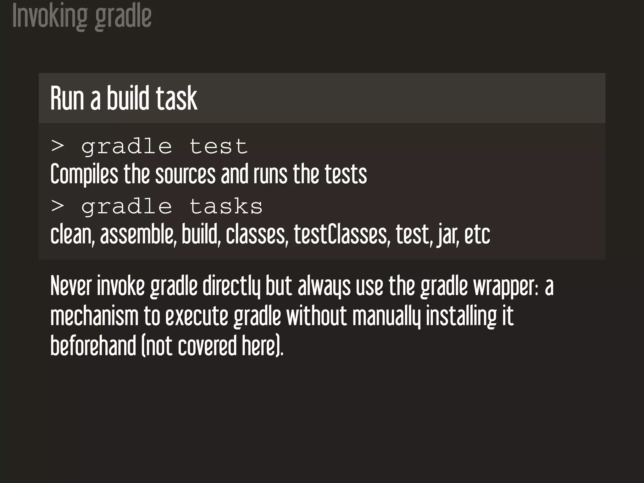 Invoking gradle
Run a build task
> gradle test
Compiles the sources and runs the tests
> gradle tasks
clean, assemble, build, classes, testClasses, test, jar, etc
Never invoke gradle directly but always use the gradle wrapper: a
mechanism to execute gradle without manually installing it
beforehand (not covered here).
 