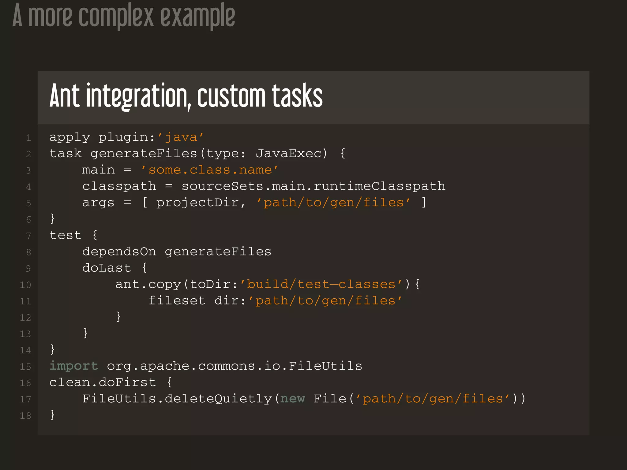 A more complex example
Ant integration, custom tasks
1 apply plugin:’java’
2 task generateFiles(type: JavaExec) {
3 main = ’some.class.name’
4 classpath = sourceSets.main.runtimeClasspath
5 args = [ projectDir, ’path/to/gen/files’ ]
6 }
7 test {
8 dependsOn generateFiles
9 doLast {
10 ant.copy(toDir:’build/test−classes’){
11 fileset dir:’path/to/gen/files’
12 }
13 }
14 }
15 import org.apache.commons.io.FileUtils
16 clean.doFirst {
17 FileUtils.deleteQuietly(new File(’path/to/gen/files’))
18 }
 