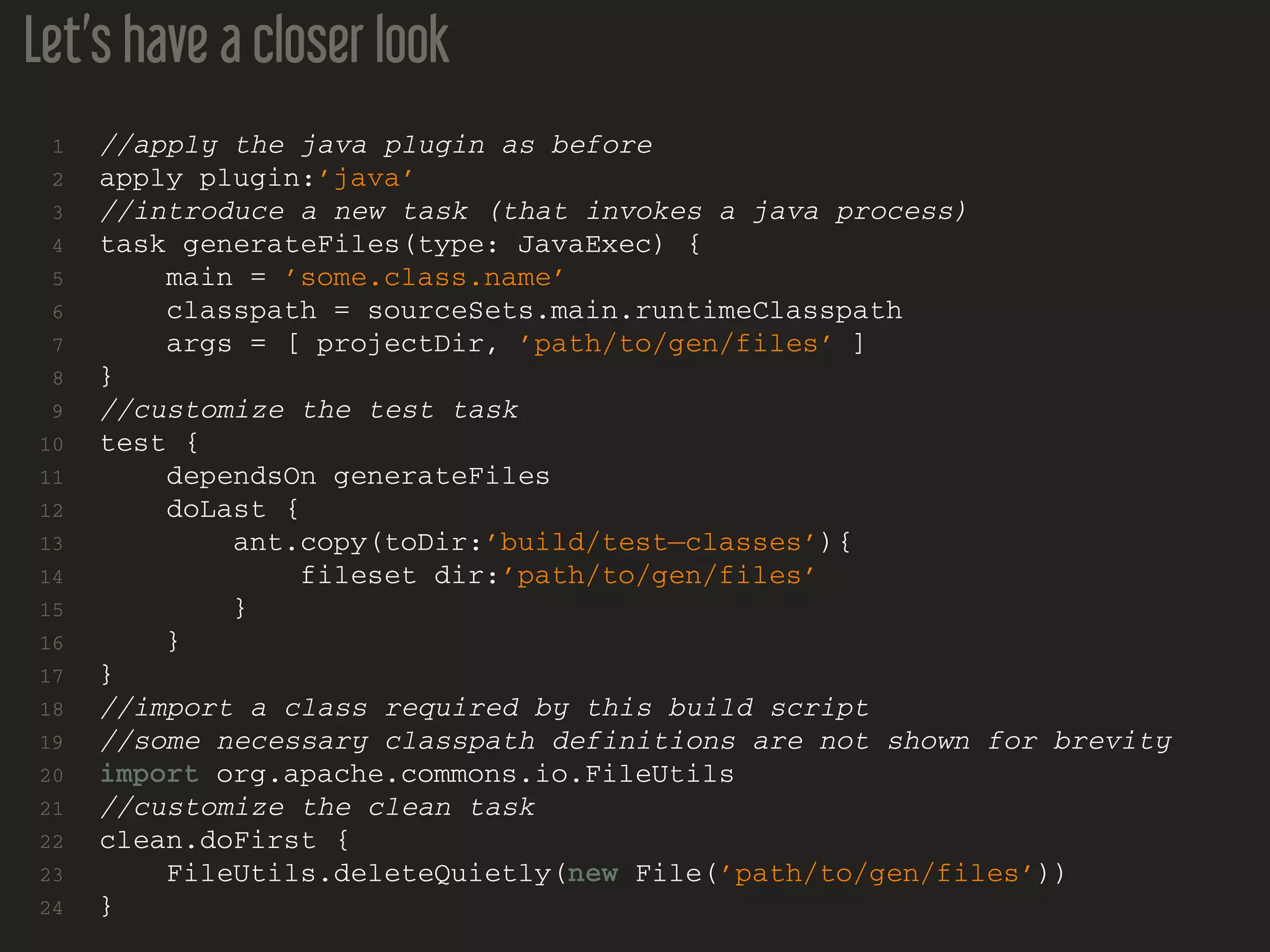 Let’s have a closer look
1 //apply the java plugin as before
2 apply plugin:’java’
3 //introduce a new task (that invokes a java process)
4 task generateFiles(type: JavaExec) {
5 main = ’some.class.name’
6 classpath = sourceSets.main.runtimeClasspath
7 args = [ projectDir, ’path/to/gen/files’ ]
8 }
9 //customize the test task
10 test {
11 dependsOn generateFiles
12 doLast {
13 ant.copy(toDir:’build/test−classes’){
14 fileset dir:’path/to/gen/files’
15 }
16 }
17 }
18 //import a class required by this build script
19 //some necessary classpath definitions are not shown for brevity
20 import org.apache.commons.io.FileUtils
21 //customize the clean task
22 clean.doFirst {
23 FileUtils.deleteQuietly(new File(’path/to/gen/files’))
24 }
 