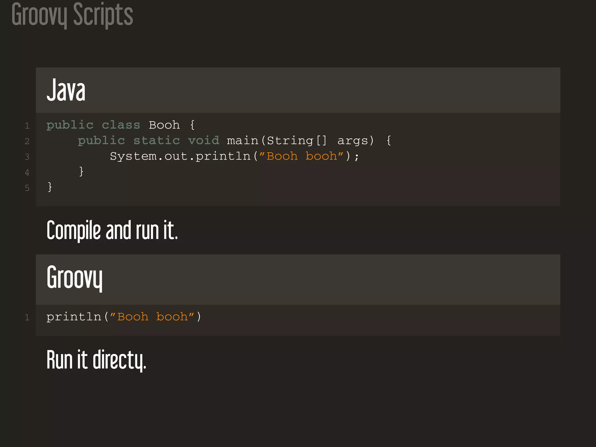 Groovy Scripts
Java
1 public class Booh {
2 public static void main(String[] args) {
3 System.out.println(”Booh booh”);
4 }
5 }
Compile and run it.
Groovy
1 println(”Booh booh”)
Run it directy.
 