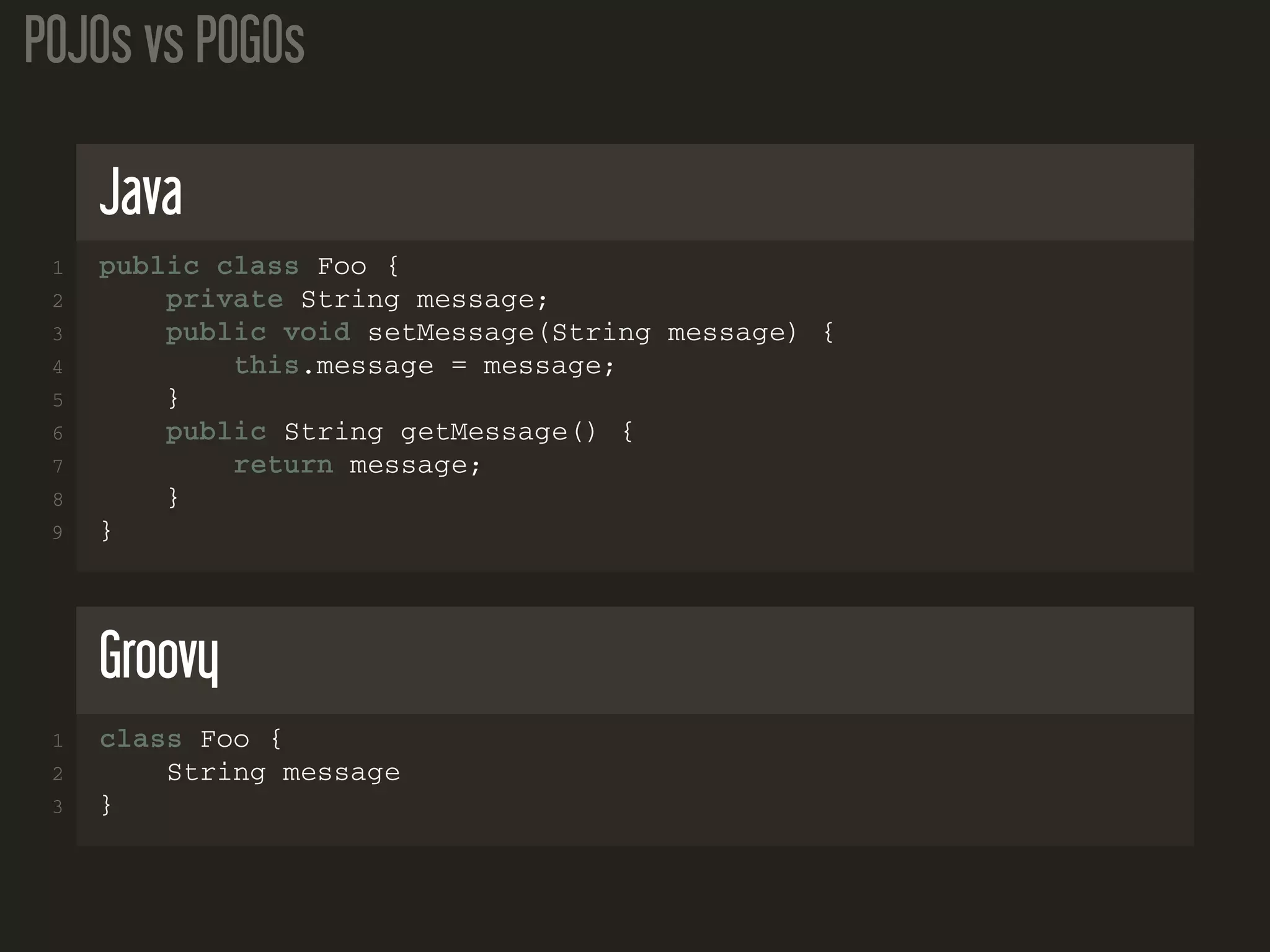POJOs vs POGOs
Java
1 public class Foo {
2 private String message;
3 public void setMessage(String message) {
4 this.message = message;
5 }
6 public String getMessage() {
7 return message;
8 }
9 }
Groovy
1 class Foo {
2 String message
3 }
 