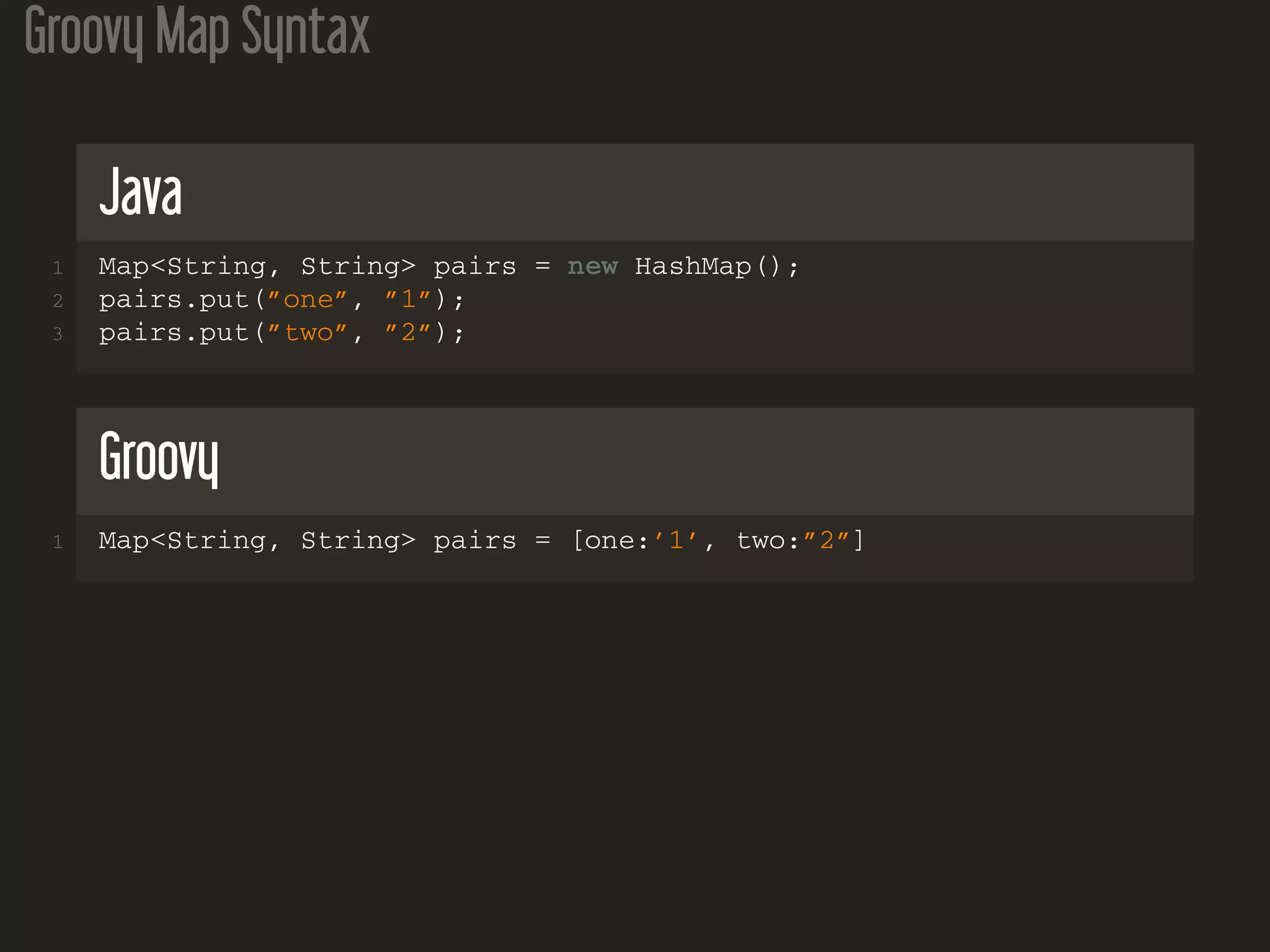 Groovy Map Syntax
Java
1 Map<String, String> pairs = new HashMap();
2 pairs.put(”one”, ”1”);
3 pairs.put(”two”, ”2”);
Groovy
1 Map<String, String> pairs = [one:’1’, two:”2”]
 