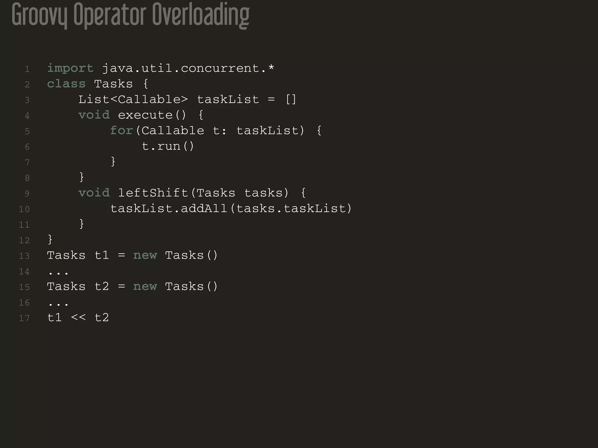 Groovy Operator Overloading
1 import java.util.concurrent.*
2 class Tasks {
3 List<Callable> taskList = []
4 void execute() {
5 for(Callable t: taskList) {
6 t.run()
7 }
8 }
9 void leftShift(Tasks tasks) {
10 taskList.addAll(tasks.taskList)
11 }
12 }
13 Tasks t1 = new Tasks()
14 ...
15 Tasks t2 = new Tasks()
16 ...
17 t1 << t2
 
