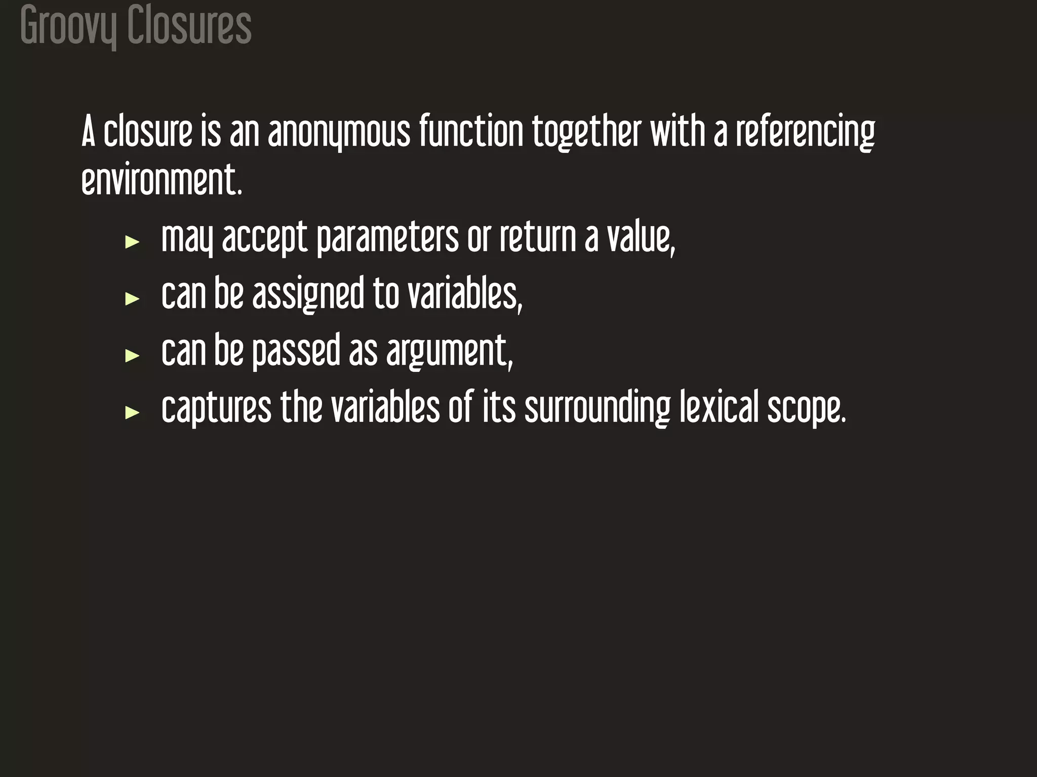 Groovy Closures
A closure is an anonymous function together with a referencing
environment.
may accept parameters or return a value,
can be assigned to variables,
can be passed as argument,
captures the variables of its surrounding lexical scope.
 