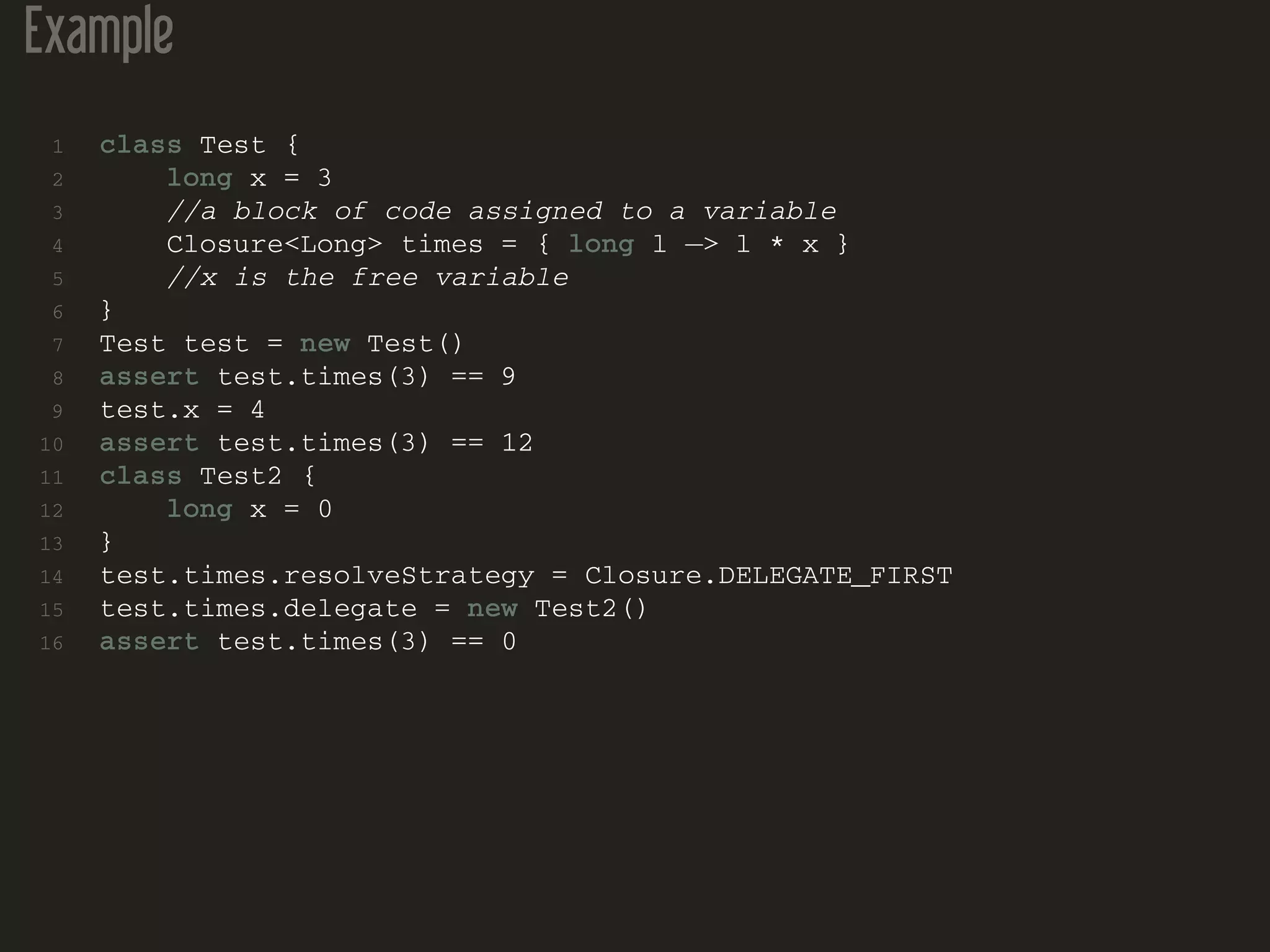 Example
1 class Test {
2 long x = 3
3 //a block of code assigned to a variable
4 Closure<Long> times = { long l −> l * x }
5 //x is the free variable
6 }
7 Test test = new Test()
8 assert test.times(3) == 9
9 test.x = 4
10 assert test.times(3) == 12
11 class Test2 {
12 long x = 0
13 }
14 test.times.resolveStrategy = Closure.DELEGATE_FIRST
15 test.times.delegate = new Test2()
16 assert test.times(3) == 0
 