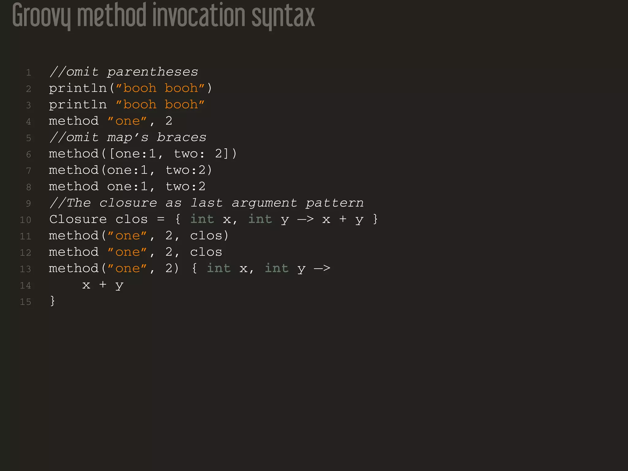 Groovy method invocation syntax
1 //omit parentheses
2 println(”booh booh”)
3 println ”booh booh”
4 method ”one”, 2
5 //omit map’s braces
6 method([one:1, two: 2])
7 method(one:1, two:2)
8 method one:1, two:2
9 //The closure as last argument pattern
10 Closure clos = { int x, int y −> x + y }
11 method(”one”, 2, clos)
12 method ”one”, 2, clos
13 method(”one”, 2) { int x, int y −>
14 x + y
15 }
 