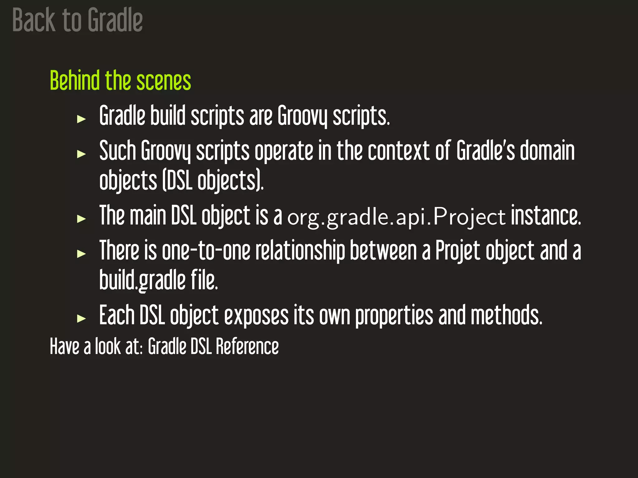 Back to Gradle
Behind the scenes
Gradle build scripts are Groovy scripts.
Such Groovy scripts operate in the context of Gradle’s domain
objects (DSL objects).
The main DSL object is a org.gradle.api.Project instance.
There is one-to-one relationship between a Projet object and a
build.gradle file.
Each DSL object exposes its own properties and methods.
Have a look at: Gradle DSL Reference
 